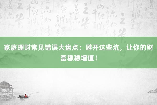 家庭理财常见错误大盘点:避开这些坑,让你的财富稳稳增值!