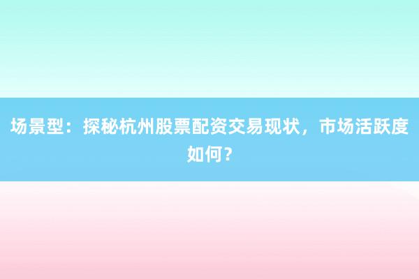 场景型：探秘杭州股票配资交易现状，市场活跃度如何？