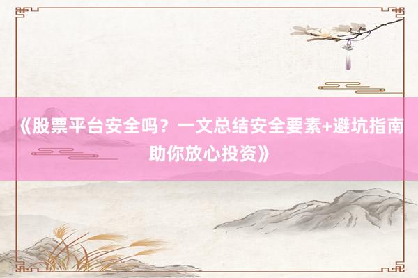 《股票平台安全吗？一文总结安全要素+避坑指南助你放心投资》