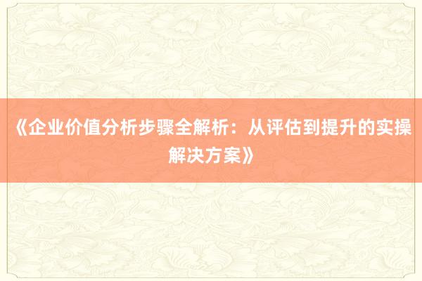 《企业价值分析步骤全解析:从评估到提升的实操解决方案》