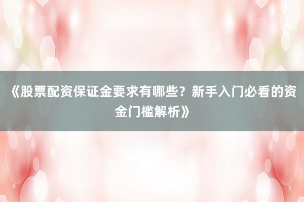 《股票配资保证金要求有哪些？新手入门必看的资金门槛解析》