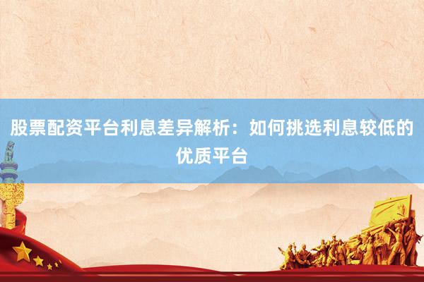 股票配资平台利息差异解析：如何挑选利息较低的优质平台