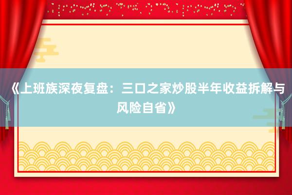 《上班族深夜复盘：三口之家炒股半年收益拆解与风险自省》
