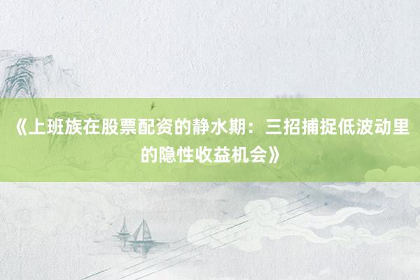 《上班族在股票配资的静水期：三招捕捉低波动里的隐性收益机会》