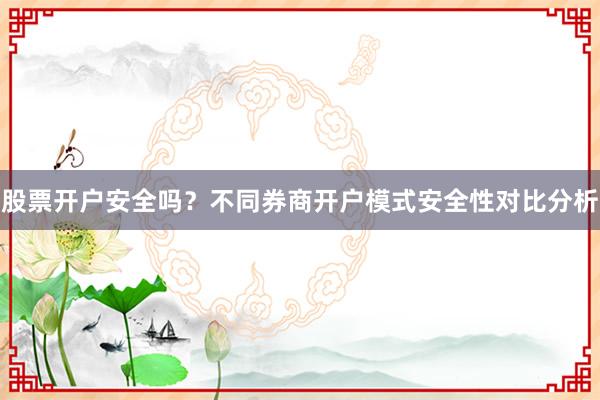 股票开户安全吗？不同券商开户模式安全性对比分析