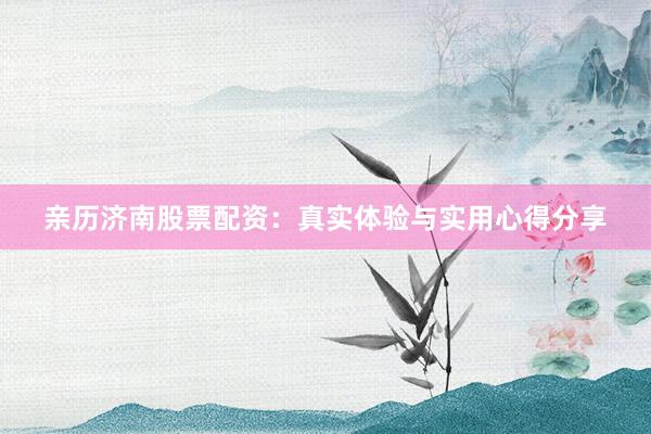 亲历济南股票配资：真实体验与实用心得分享