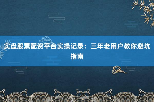 实盘股票配资平台实操记录：三年老用户教你避坑指南