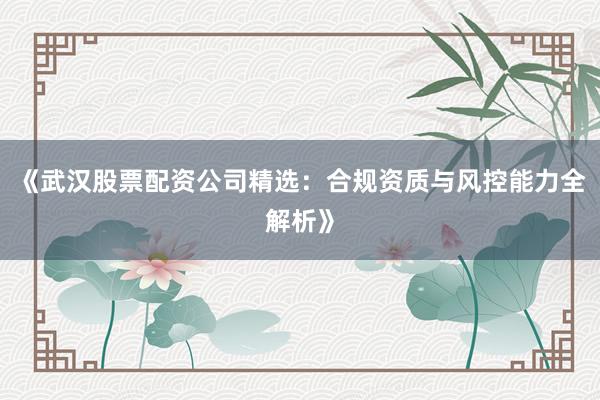 《武汉股票配资公司精选：合规资质与风控能力全解析》