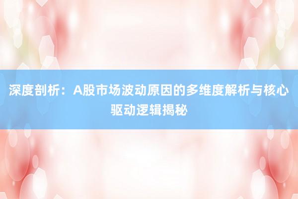 深度剖析：A股市场波动原因的多维度解析与核心驱动逻辑揭秘