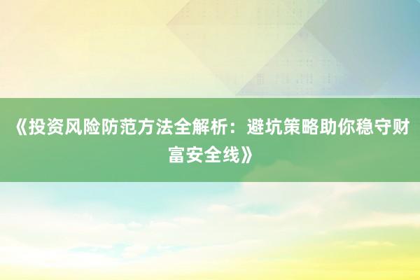 《投资风险防范方法全解析：避坑策略助你稳守财富安全线》