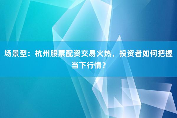 场景型：杭州股票配资交易火热，投资者如何把握当下行情？