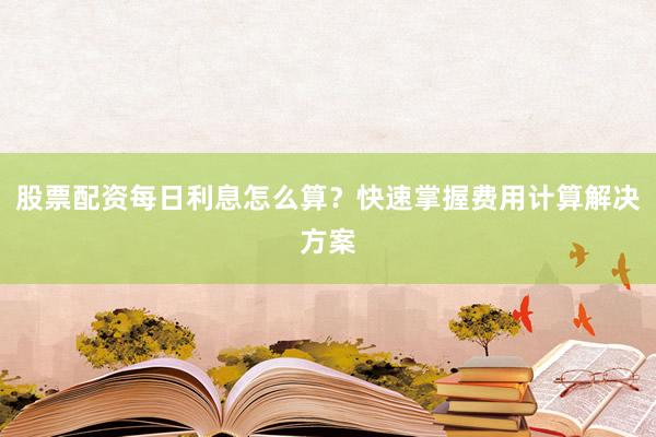 股票配资每日利息怎么算？快速掌握费用计算解决方案