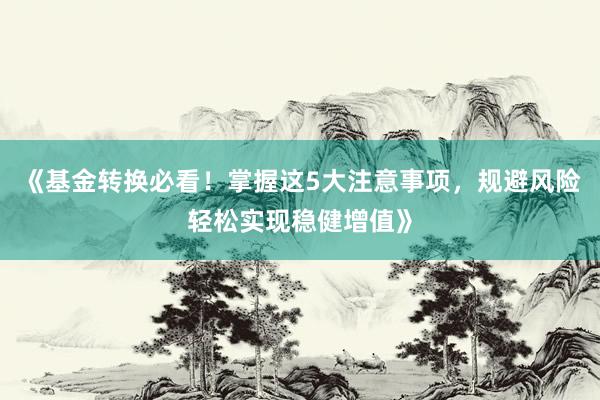 《基金转换必看！掌握这5大注意事项，规避风险轻松实现稳健增值》