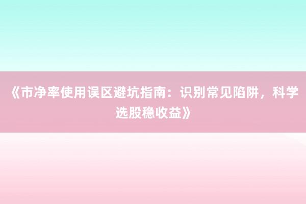 《市净率使用误区避坑指南：识别常见陷阱，科学选股稳收益》