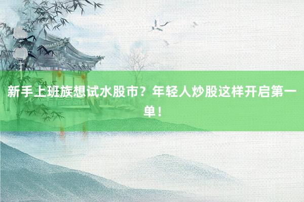 新手上班族想试水股市？年轻人炒股这样开启第一单！