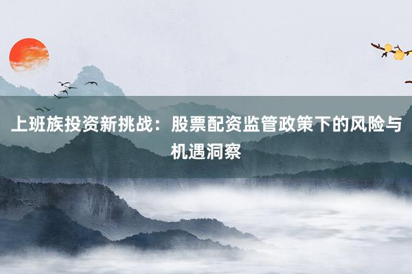 上班族投资新挑战：股票配资监管政策下的风险与机遇洞察