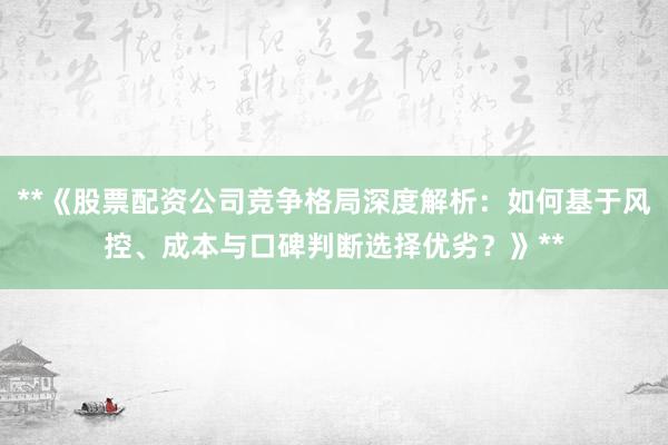 **《股票配资公司竞争格局深度解析：如何基于风控、成本与口碑判断选择优劣？》**