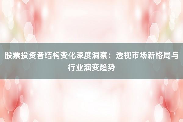股票投资者结构变化深度洞察：透视市场新格局与行业演变趋势