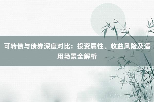 可转债与债券深度对比:投资属性、收益风险及适用场景全解析