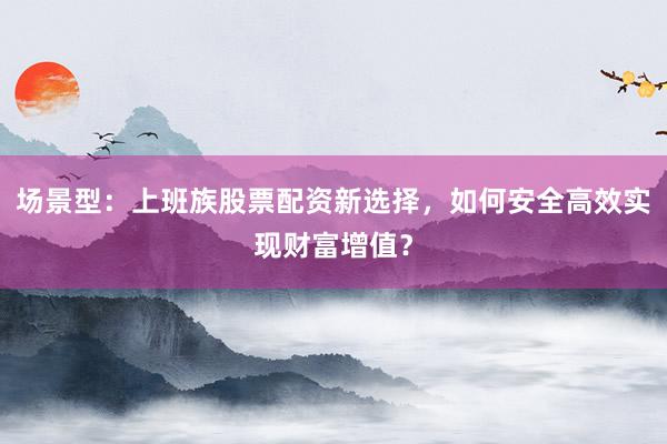 场景型：上班族股票配资新选择，如何安全高效实现财富增值？
