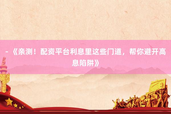 - 《亲测！配资平台利息里这些门道，帮你避开高息陷阱》