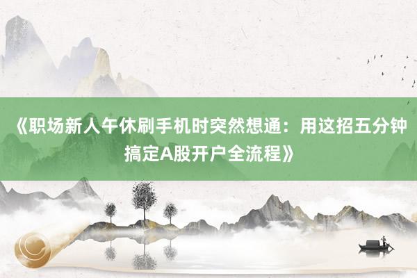 《职场新人午休刷手机时突然想通：用这招五分钟搞定A股开户全流程》
