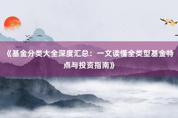 《基金分类大全深度汇总:一文读懂全类型基金特点与投资指南》