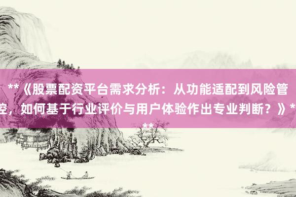 **《股票配资平台需求分析：从功能适配到风险管控，如何基于行业评价与用户体验作出专业判断？》**