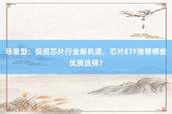 场景型：投资芯片行业新机遇，芯片ETF推荐哪些优质选择？