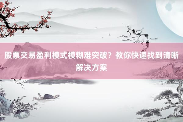 股票交易盈利模式模糊难突破？教你快速找到清晰解决方案