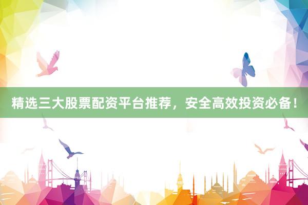 精选三大股票配资平台推荐，安全高效投资必备！