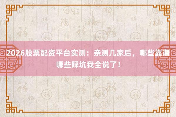 2026股票配资平台实测：亲测几家后，哪些靠谱哪些踩坑我全说了！