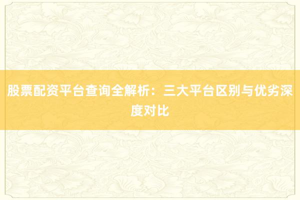 股票配资平台查询全解析：三大平台区别与优劣深度对比