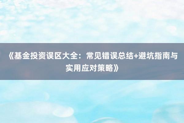 《基金投资误区大全:常见错误总结+避坑指南与实用应对策略》