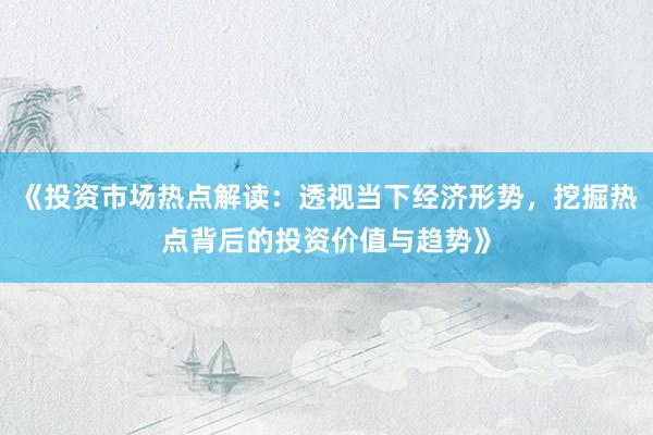 《投资市场热点解读：透视当下经济形势，挖掘热点背后的投资价值与趋势》