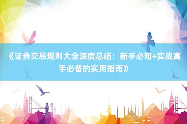 《证券交易规则大全深度总结：新手必知+实战高手必备的实用指南》