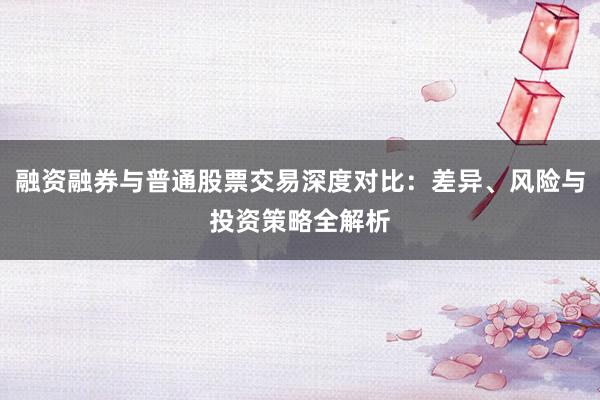 融资融券与普通股票交易深度对比：差异、风险与投资策略全解析