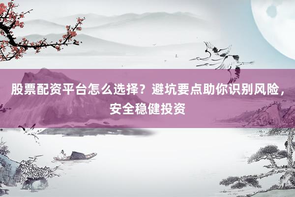 股票配资平台怎么选择？避坑要点助你识别风险，安全稳健投资