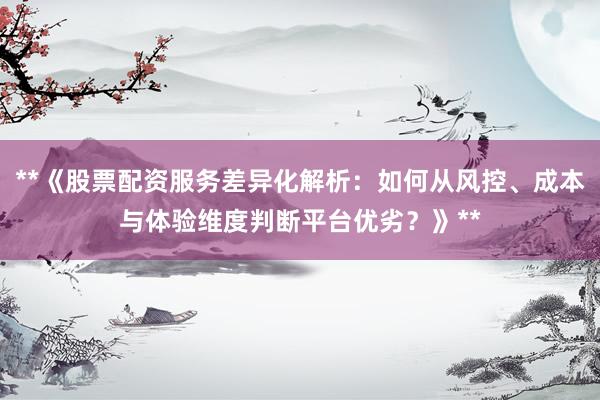 **《股票配资服务差异化解析：如何从风控、成本与体验维度判断平台优劣？》**