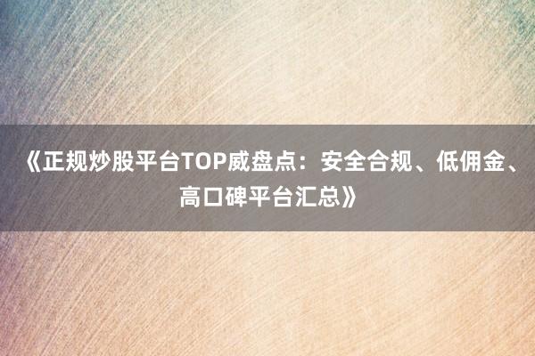 《正规炒股平台TOP威盘点：安全合规、低佣金、高口碑平台汇总》