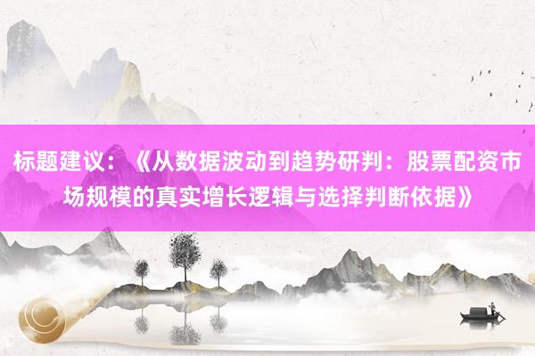 标题建议：《从数据波动到趋势研判：股票配资市场规模的真实增长逻辑与选择判断依据》