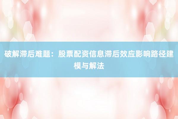 破解滞后难题:股票配资信息滞后效应影响路径建模与解法