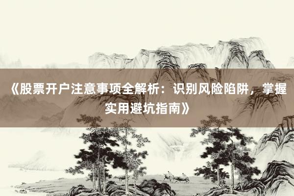 《股票开户注意事项全解析:识别风险陷阱,掌握实用避坑指南》