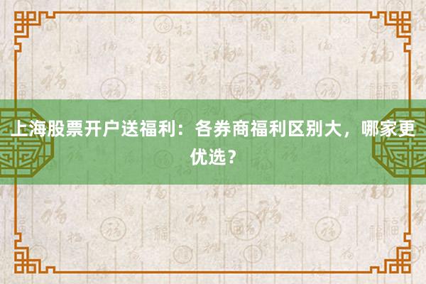 上海股票开户送福利:各券商福利区别大,哪家更优选?