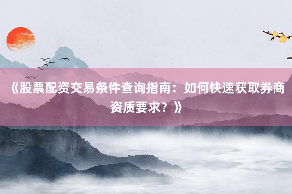 《股票配资交易条件查询指南：如何快速获取券商资质要求？》