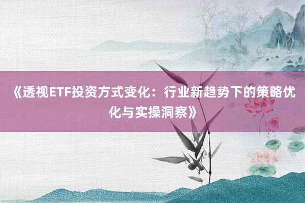 《透视ETF投资方式变化：行业新趋势下的策略优化与实操洞察》