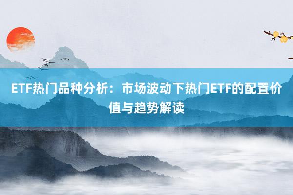 ETF热门品种分析：市场波动下热门ETF的配置价值与趋势解读