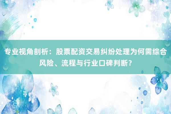 专业视角剖析：股票配资交易纠纷处理为何需综合风险、流程与行业口碑判断？