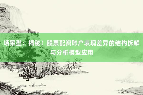 场景型：揭秘！股票配资账户表现差异的结构拆解与分析模型应用