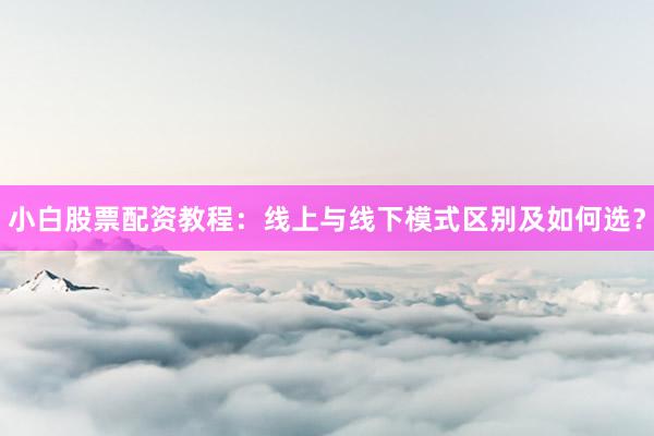 小白股票配资教程：线上与线下模式区别及如何选？